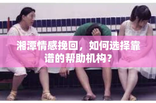 湘潭情感挽回，如何选择靠谱的帮助机构？