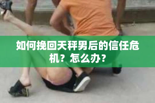 如何挽回天秤男后的信任危机？怎么办？