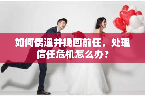 如何偶遇并挽回前任，处理信任危机怎么办？