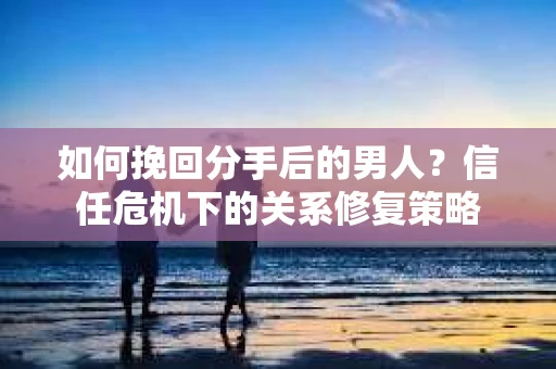 如何挽回分手后的男人？信任危机下的关系修复策略