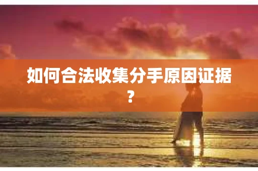 如何合法收集分手原因证据？