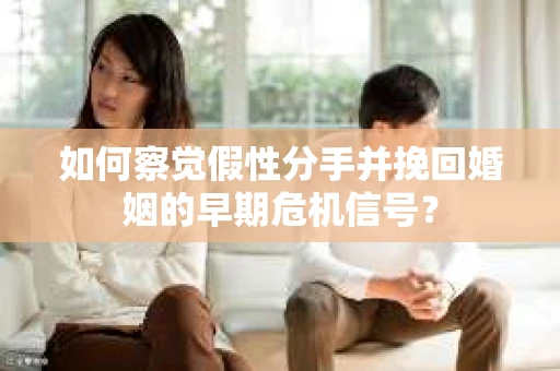 如何察觉假性分手并挽回婚姻的早期危机信号？