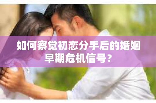 如何察觉初恋分手后的婚姻早期危机信号？