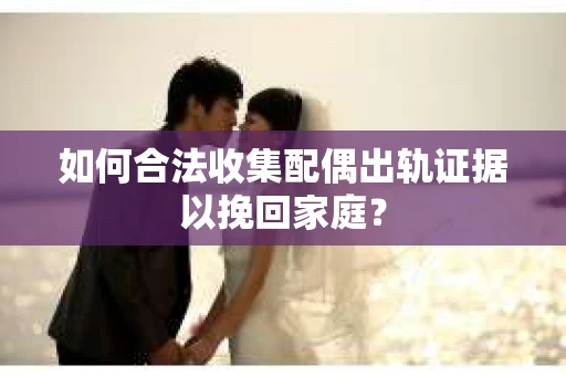 如何合法收集配偶出轨证据以挽回家庭？