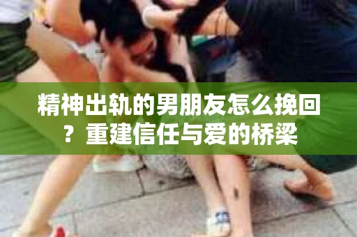 精神出轨的男朋友怎么挽回？重建信任与爱的桥梁