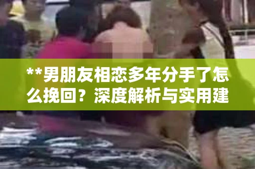 **男朋友相恋多年分手了怎么挽回？深度解析与实用建议**