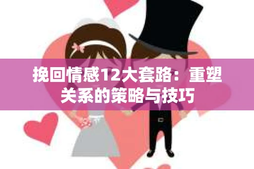 挽回情感12大套路：重塑关系的策略与技巧