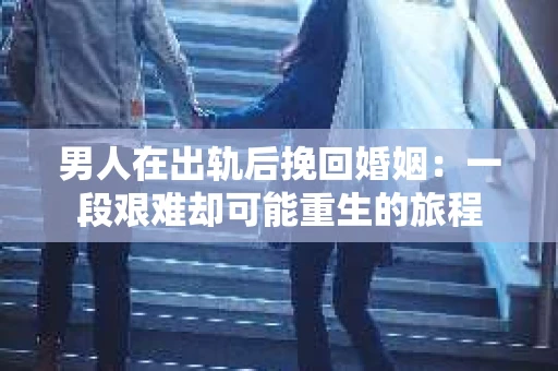 男人在出轨后挽回婚姻：一段艰难却可能重生的旅程