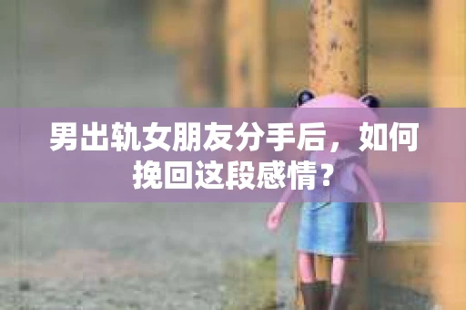 男出轨女朋友分手后，如何挽回这段感情？