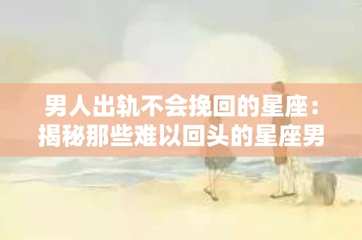 男人出轨不会挽回的星座：揭秘那些难以回头的星座男