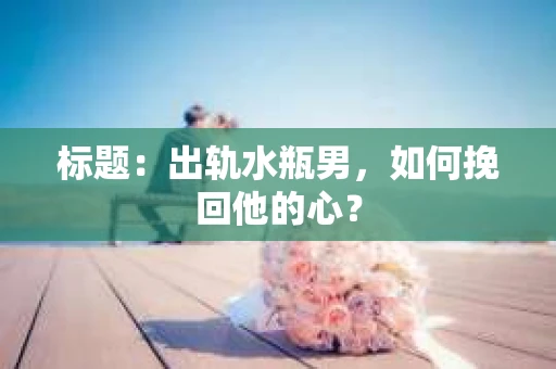 标题：出轨水瓶男，如何挽回他的心？