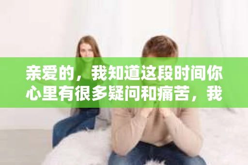 亲爱的，我知道这段时间你心里有很多疑问和痛苦，我也一样。我们在一起的时光，有欢笑也有泪水，那些美好的回忆，我永远都不会忘记。今天，我想通过这条短信，向你表达我的一些想法。