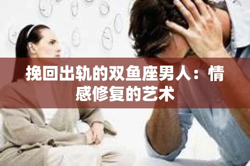 挽回出轨的双鱼座男人：情感修复的艺术
