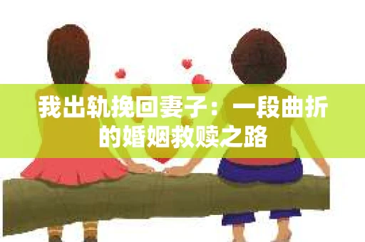 我出轨挽回妻子：一段曲折的婚姻救赎之路