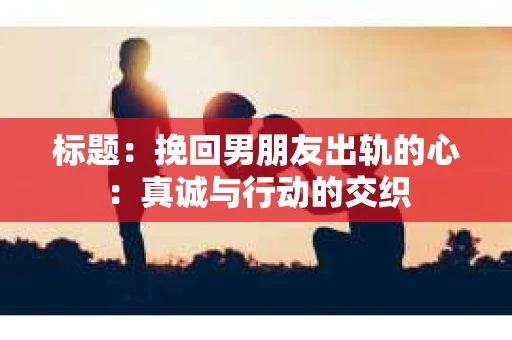 标题：挽回男朋友出轨的心：真诚与行动的交织