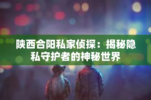 陕西合阳私家侦探：揭秘隐私守护者的神秘世界