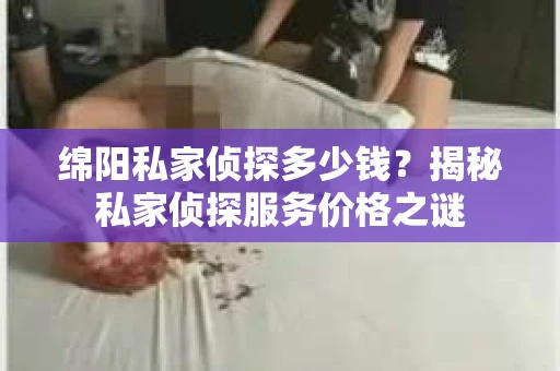绵阳私家侦探多少钱？揭秘私家侦探服务价格之谜