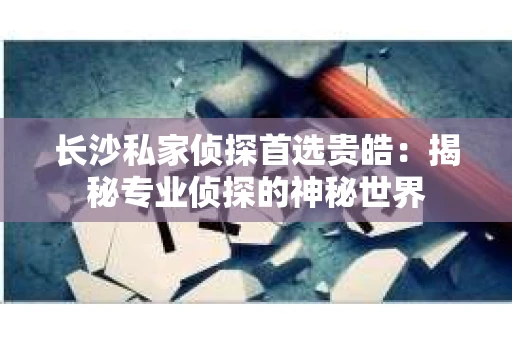 长沙私家侦探首选贵皓：揭秘专业侦探的神秘世界