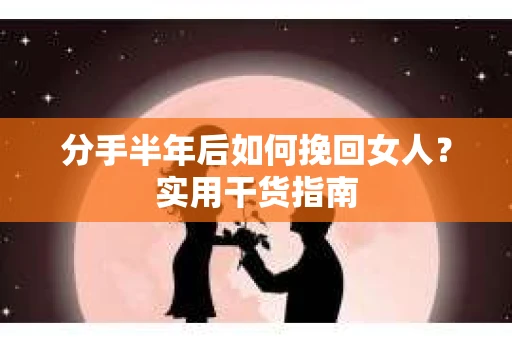 分手半年后如何挽回女人？实用干货指南