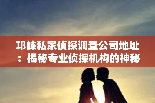 邛崃私家侦探调查公司地址：揭秘专业侦探机构的神秘面纱