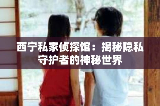 西宁私家侦探馆：揭秘隐私守护者的神秘世界