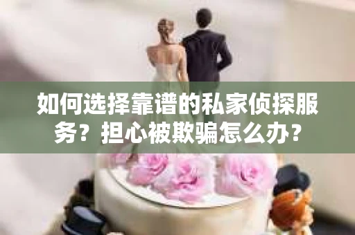 如何选择靠谱的私家侦探服务？担心被欺骗怎么办？