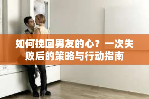 如何挽回男友的心？一次失败后的策略与行动指南