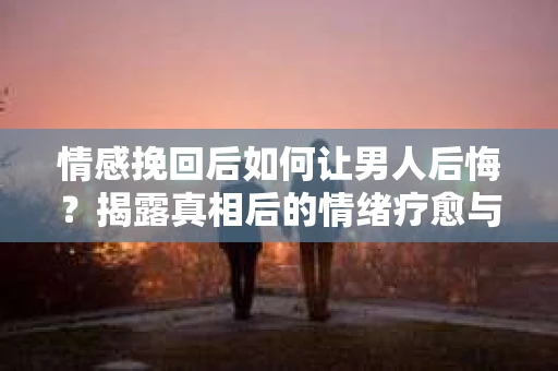 情感挽回后如何让男人后悔？揭露真相后的情绪疗愈与人生决策