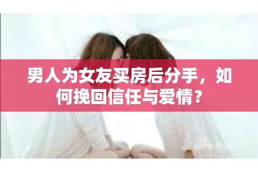男人为女友买房后分手，如何挽回信任与爱情？