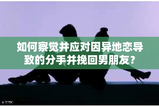 如何察觉并应对因异地恋导致的分手并挽回男朋友？