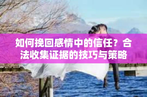 如何挽回感情中的信任？合法收集证据的技巧与策略
