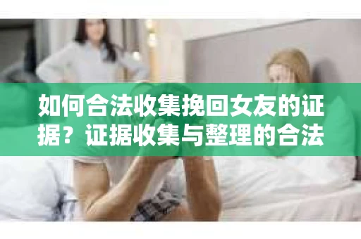 如何合法收集挽回女友的证据？证据收集与整理的合法策略怎么办？