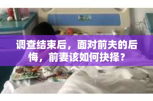 调查结束后，面对前夫的后悔，前妻该如何抉择？