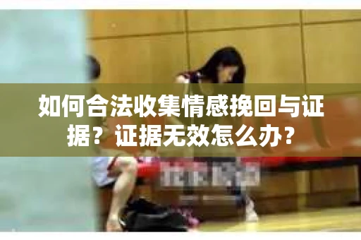 如何合法收集情感挽回与证据？证据无效怎么办？