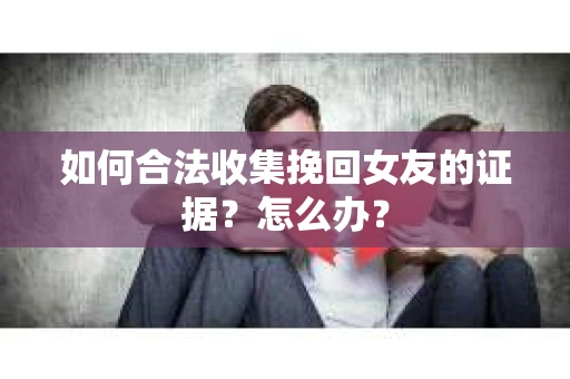 如何合法收集挽回女友的证据？怎么办？