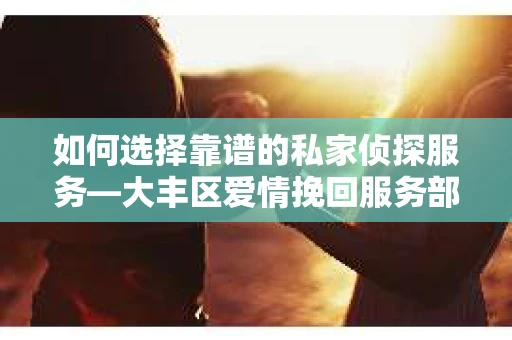 如何选择靠谱的私家侦探服务—大丰区爱情挽回服务部选择指南