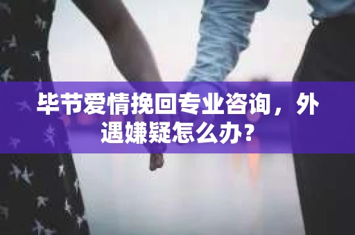 毕节爱情挽回专业咨询，外遇嫌疑怎么办？