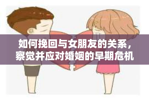 如何挽回与女朋友的关系，察觉并应对婚姻的早期危机信号