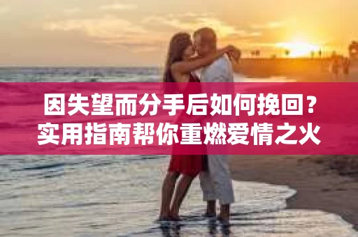 因失望而分手后如何挽回？实用指南帮你重燃爱情之火