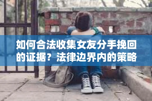 如何合法收集女友分手挽回的证据？法律边界内的策略与技巧