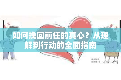 如何挽回前任的真心？从理解到行动的全面指南