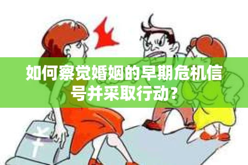 如何察觉婚姻的早期危机信号并采取行动？