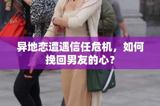 异地恋遭遇信任危机，如何挽回男友的心？