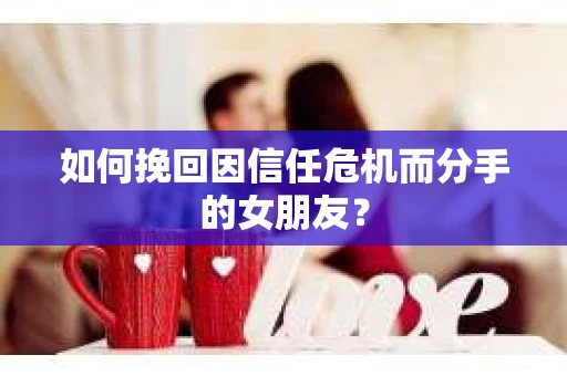 如何挽回因信任危机而分手的女朋友？
