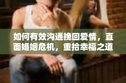 如何有效沟通挽回爱情，直面婚姻危机，重拾幸福之道