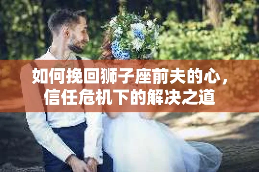 如何挽回狮子座前夫的心，信任危机下的解决之道