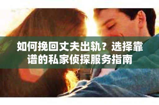 如何挽回丈夫出轨？选择靠谱的私家侦探服务指南