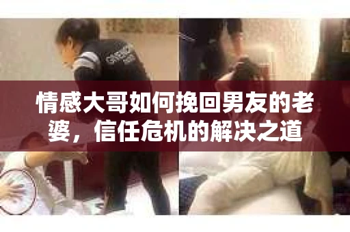 情感大哥如何挽回男友的老婆，信任危机的解决之道