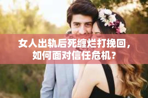 女人出轨后死缠烂打挽回，如何面对信任危机？