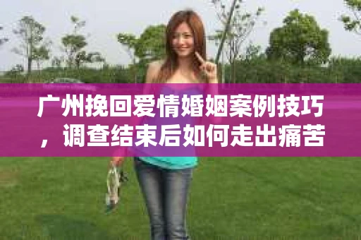 广州挽回爱情婚姻案例技巧，调查结束后如何走出痛苦并做出明智决策？